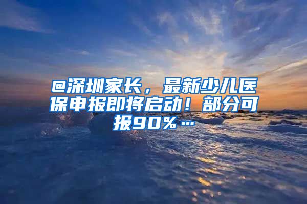 @深圳家长，最新少儿医保申报即将启动！部分可报90%…