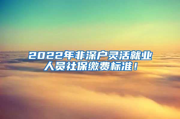 2022年非深户灵活就业人员社保缴费标准！