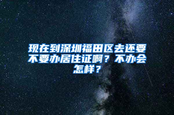 现在到深圳福田区去还要不要办居住证啊？不办会怎样？