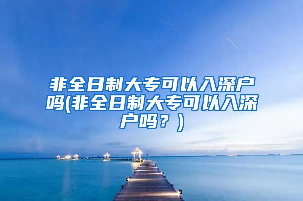 非全日制大专可以入深户吗(非全日制大专可以入深户吗？)