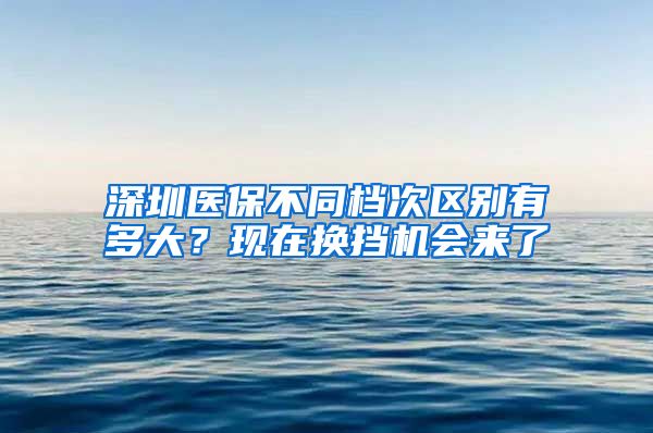 深圳医保不同档次区别有多大？现在换挡机会来了