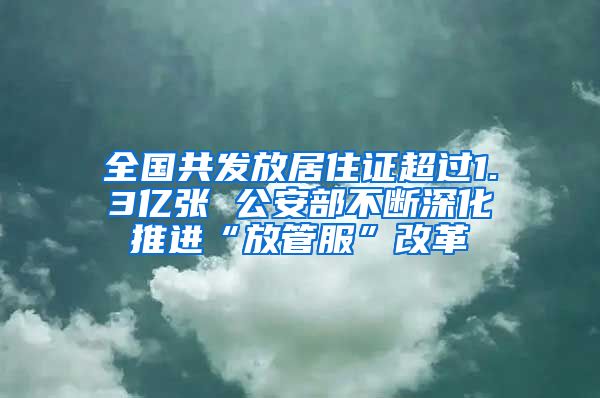 全国共发放居住证超过1.3亿张 公安部不断深化推进“放管服”改革