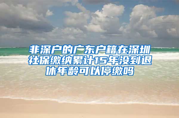 非深户的广东户籍在深圳社保缴纳累计15年没到退休年龄可以停缴吗