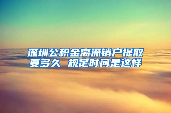 深圳公积金离深销户提取要多久 规定时间是这样