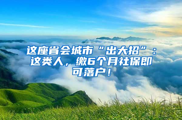 这座省会城市“出大招”：这类人，缴6个月社保即可落户！