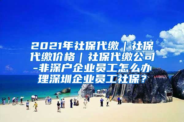 2021年社保代缴｜社保代缴价格｜社保代缴公司-非深户企业员工怎么办理深圳企业员工社保？