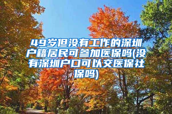 49岁但没有工作的深圳户籍居民可参加医保吗(没有深圳户口可以交医保社保吗)