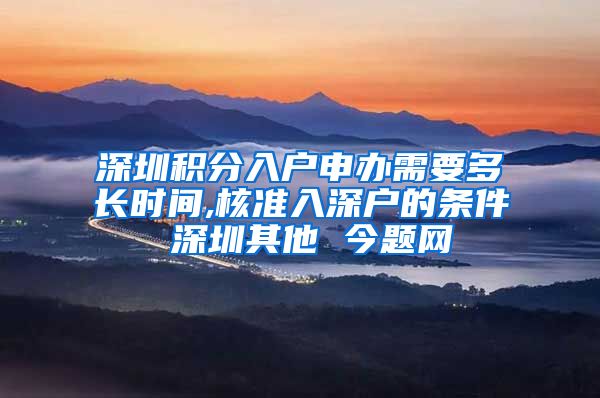 深圳积分入户申办需要多长时间,核准入深户的条件 深圳其他 今题网