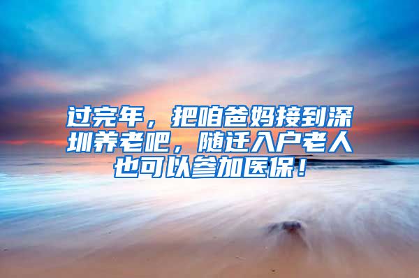 过完年，把咱爸妈接到深圳养老吧，随迁入户老人也可以参加医保！