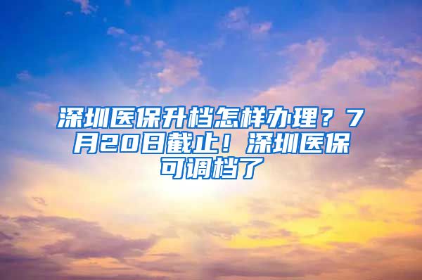 深圳医保升档怎样办理？7月20日截止！深圳医保可调档了