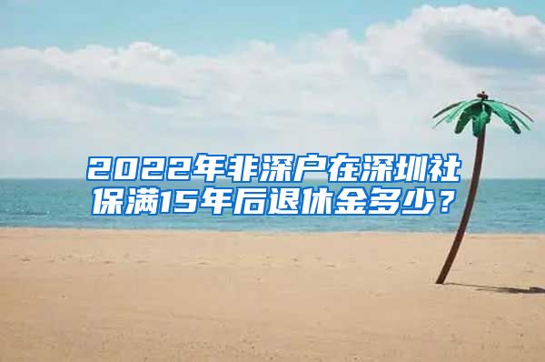 2022年非深户在深圳社保满15年后退休金多少？