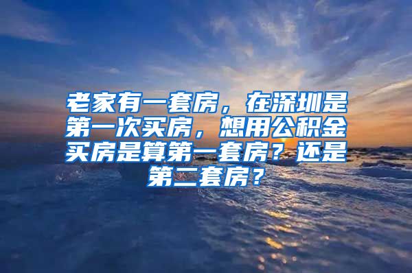 老家有一套房，在深圳是第一次买房，想用公积金买房是算第一套房？还是第二套房？