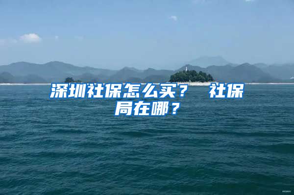 深圳社保怎么买？ 社保局在哪？