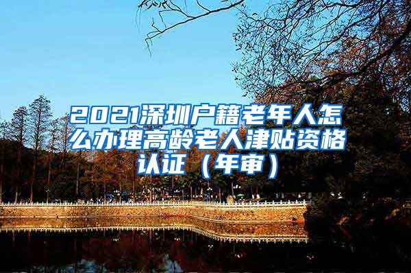 2021深圳户籍老年人怎么办理高龄老人津贴资格认证（年审）