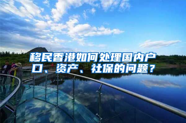 移民香港如何处理国内户口、资产、社保的问题？