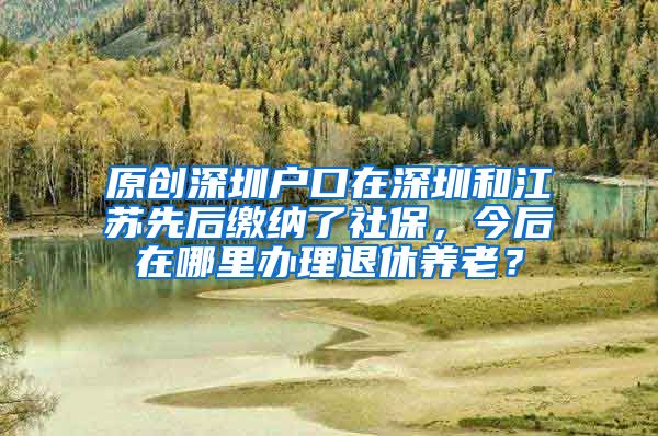 原创深圳户口在深圳和江苏先后缴纳了社保，今后在哪里办理退休养老？