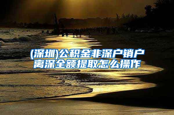 (深圳)公积金非深户销户离深全额提取怎么操作