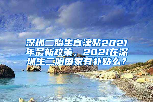 深圳二胎生育津贴2021年最新政策，2021在深圳生二胎国家有补贴么？