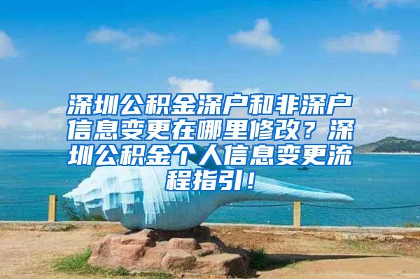 深圳公积金深户和非深户信息变更在哪里修改？深圳公积金个人信息变更流程指引！