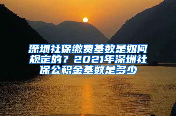 深圳社保缴费基数是如何规定的？2021年深圳社保公积金基数是多少