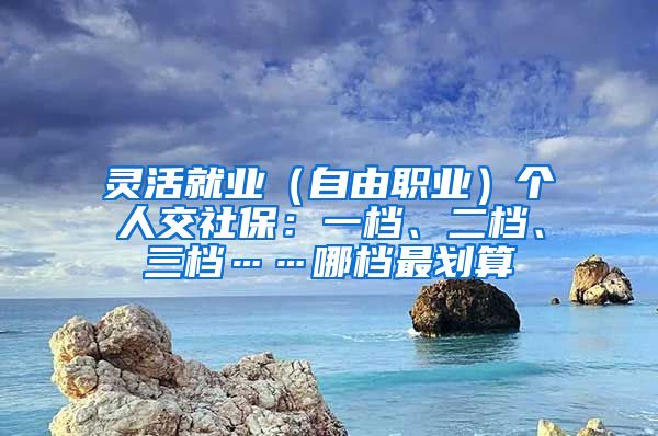 灵活就业（自由职业）个人交社保：一档、二档、三档……哪档最划算