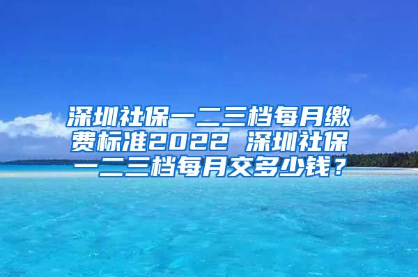 深圳社保一二三档每月缴费标准2022 深圳社保一二三档每月交多少钱？