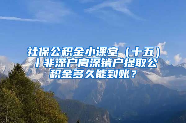 社保公积金小课堂（十五）丨非深户离深销户提取公积金多久能到账？