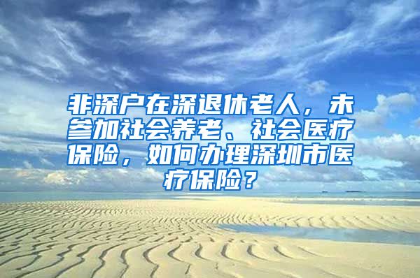 非深户在深退休老人，未参加社会养老、社会医疗保险，如何办理深圳市医疗保险？