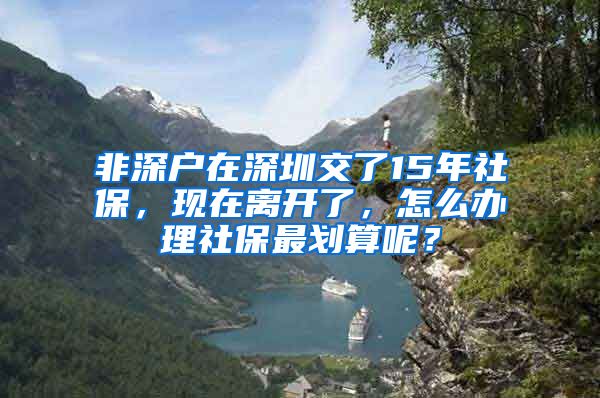 非深户在深圳交了15年社保，现在离开了，怎么办理社保最划算呢？