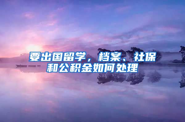 要出国留学，档案、社保和公积金如何处理