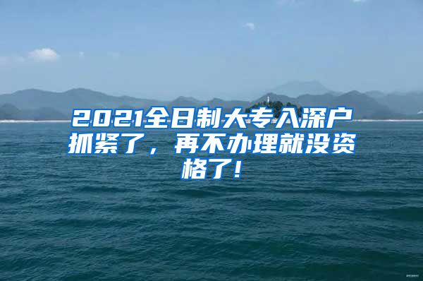 2021全日制大专入深户抓紧了，再不办理就没资格了!