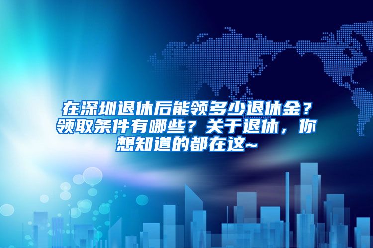 在深圳退休后能领多少退休金？领取条件有哪些？关于退休，你想知道的都在这~