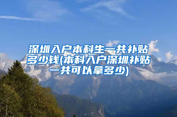 深圳入户本科生一共补贴多少钱(本科入户深圳补贴一共可以拿多少)