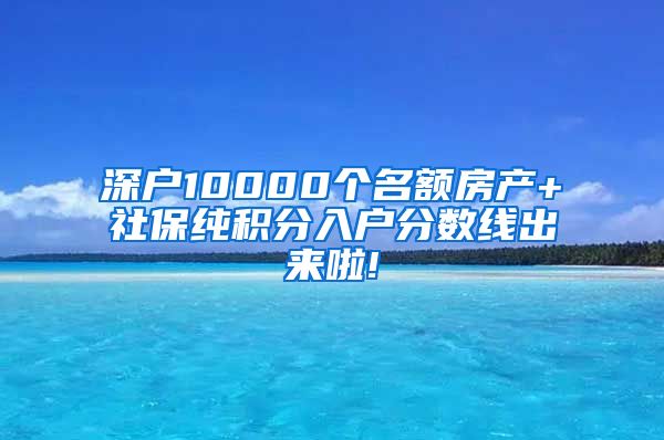 深户10000个名额房产+社保纯积分入户分数线出来啦!