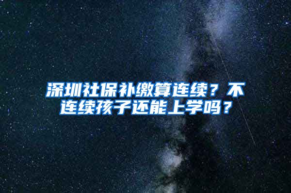 深圳社保补缴算连续？不连续孩子还能上学吗？