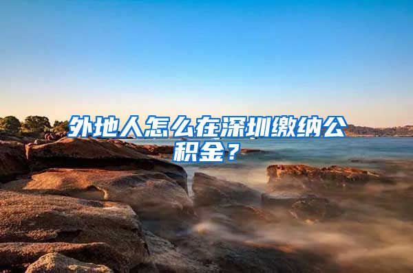 外地人怎么在深圳缴纳公积金？