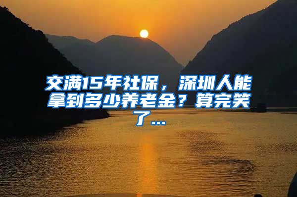 交满15年社保，深圳人能拿到多少养老金？算完笑了...