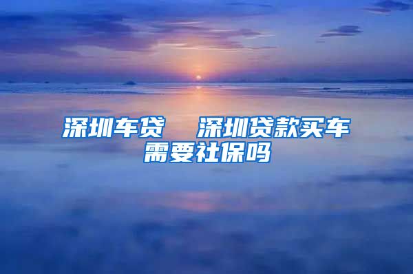 深圳车贷  深圳贷款买车需要社保吗