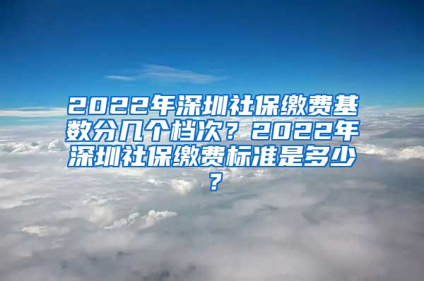 2022年深圳社保缴费基数分几个档次？2022年深圳社保缴费标准是多少？