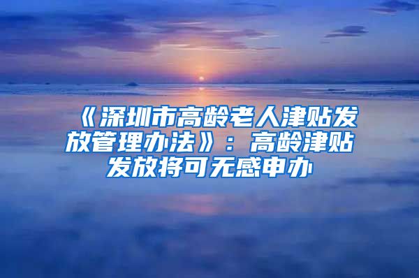 《深圳市高龄老人津贴发放管理办法》：高龄津贴发放将可无感申办