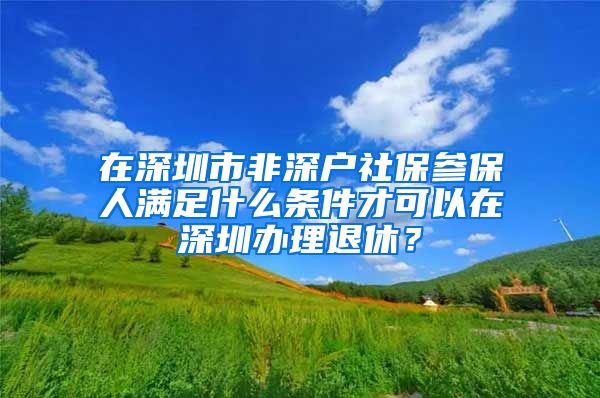 在深圳市非深户社保参保人满足什么条件才可以在深圳办理退休？