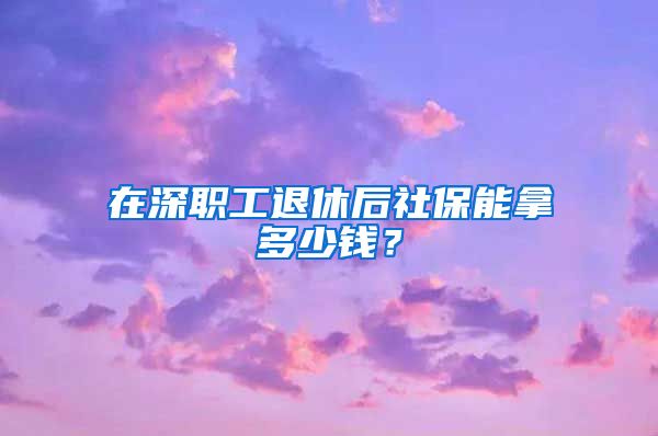 在深职工退休后社保能拿多少钱？