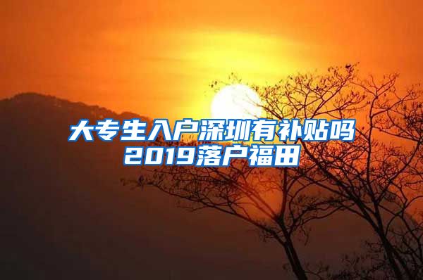 大专生入户深圳有补贴吗2019落户福田