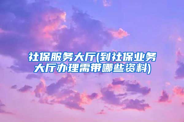 社保服务大厅(到社保业务大厅办理需带哪些资料)