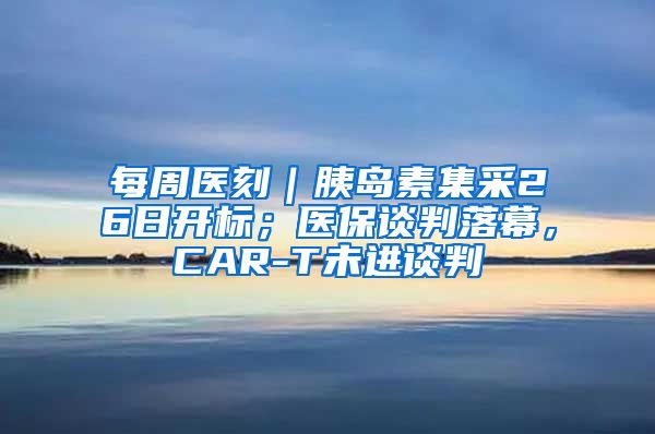 每周医刻｜胰岛素集采26日开标；医保谈判落幕，CAR-T未进谈判