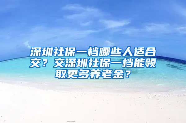 深圳社保一档哪些人适合交？交深圳社保一档能领取更多养老金？