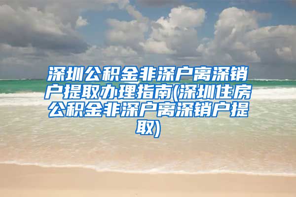 深圳公积金非深户离深销户提取办理指南(深圳住房公积金非深户离深销户提取)