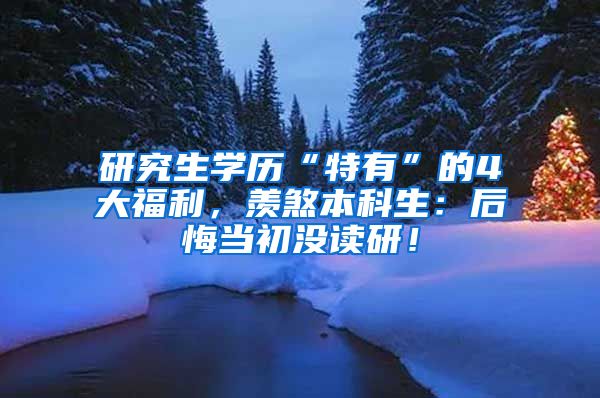 研究生学历“特有”的4大福利，羡煞本科生：后悔当初没读研！