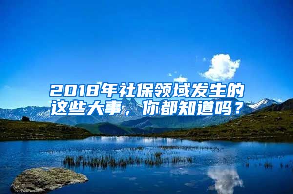 2018年社保领域发生的这些大事，你都知道吗？