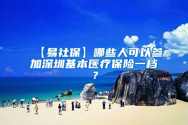 【易社保】哪些人可以参加深圳基本医疗保险一档？